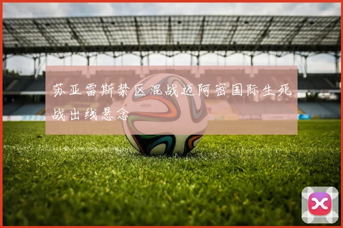 苏亚雷斯禁区混战迈阿密国际生死战出线悬念