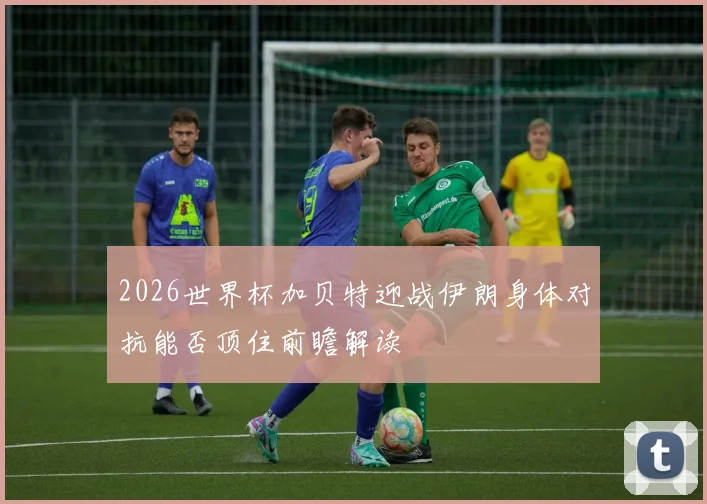 2026世界杯加贝特迎战伊朗身体对抗能否顶住前瞻解读
