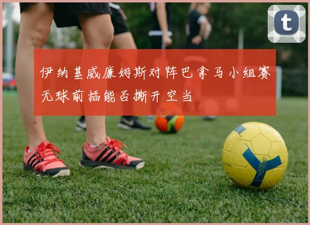 伊纳基威廉姆斯对阵巴拿马小组赛无球前插能否撕开空当