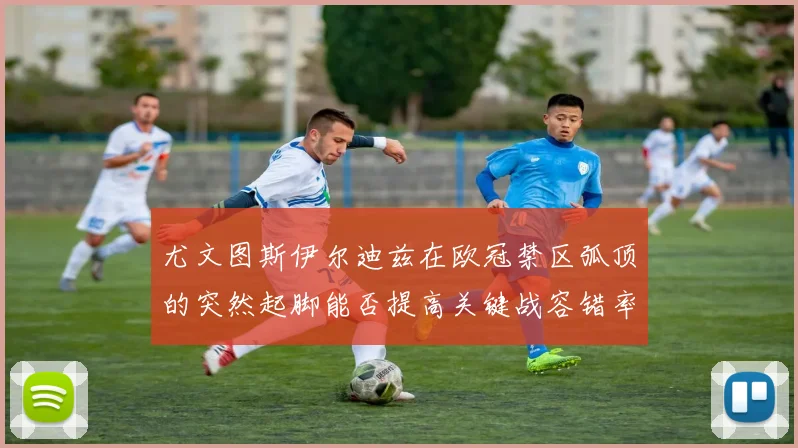 尤文图斯伊尔迪兹在欧冠禁区弧顶的突然起脚能否提高关键战容错率
