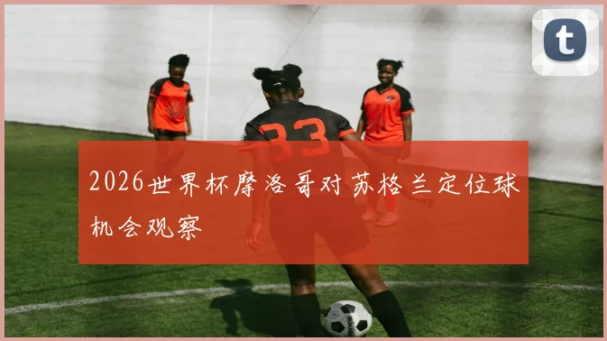 2026世界杯摩洛哥对苏格兰定位球机会观察