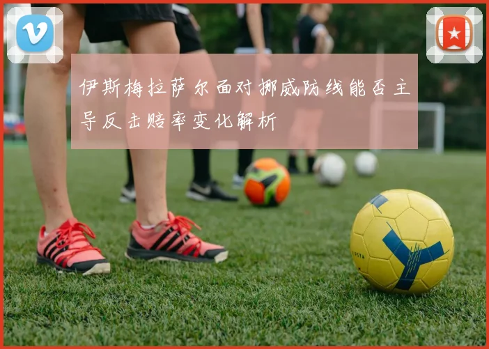 伊斯梅拉萨尔面对挪威防线能否主导反击赔率变化解析