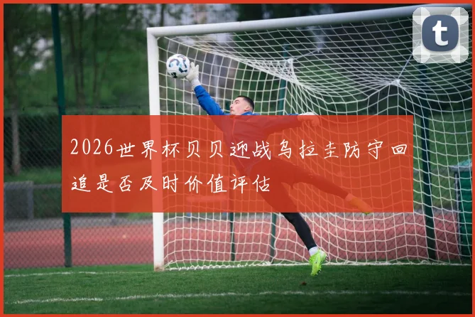 2026世界杯贝贝迎战乌拉圭防守回追是否及时价值评估