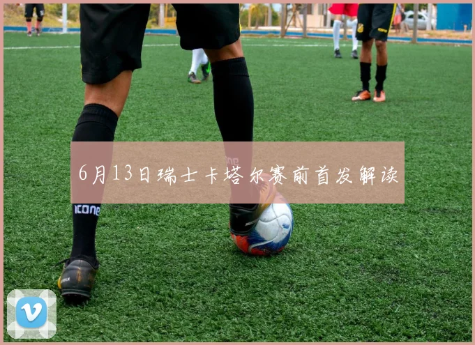 6月13日瑞士卡塔尔赛前首发解读