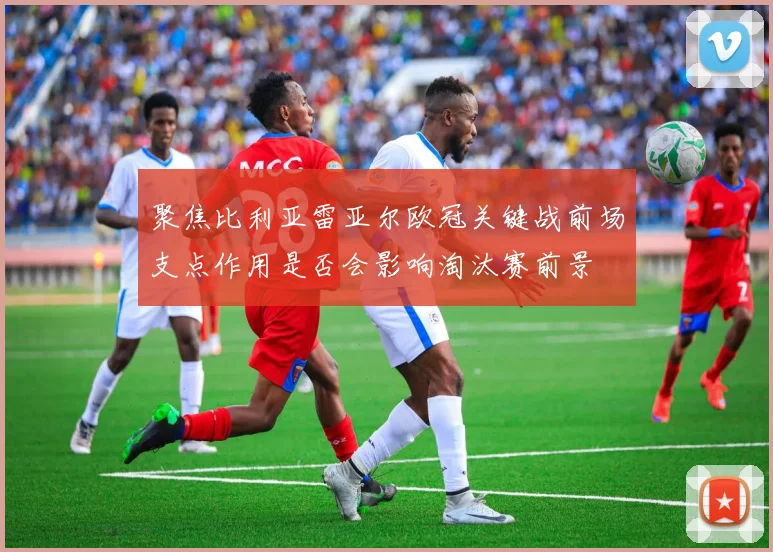 聚焦比利亚雷亚尔欧冠关键战前场支点作用是否会影响淘汰赛前景