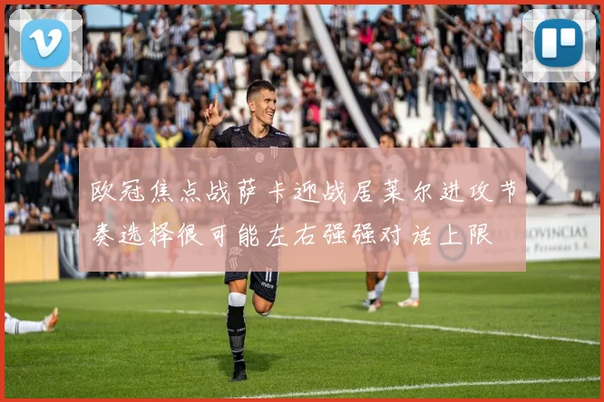 欧冠焦点战萨卡迎战居莱尔进攻节奏选择很可能左右强强对话上限