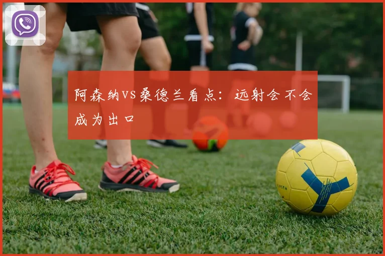 阿森纳vs桑德兰看点：远射会不会成为出口