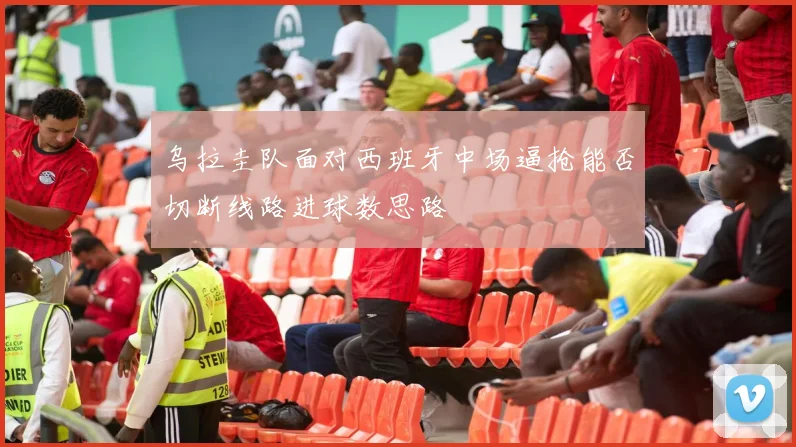 乌拉圭队面对西班牙中场逼抢能否切断线路进球数思路