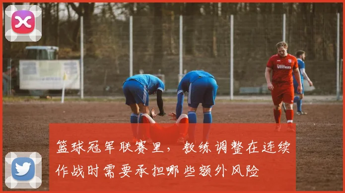 篮球冠军联赛里，教练调整在连续作战时需要承担哪些额外风险