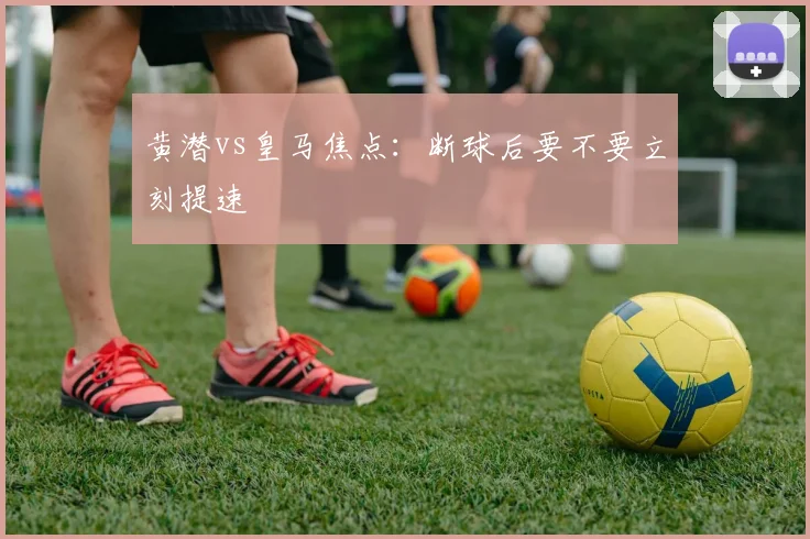 黄潜vs皇马焦点：断球后要不要立刻提速