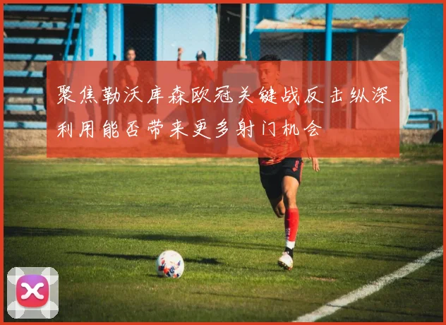 聚焦勒沃库森欧冠关键战反击纵深利用能否带来更多射门机会