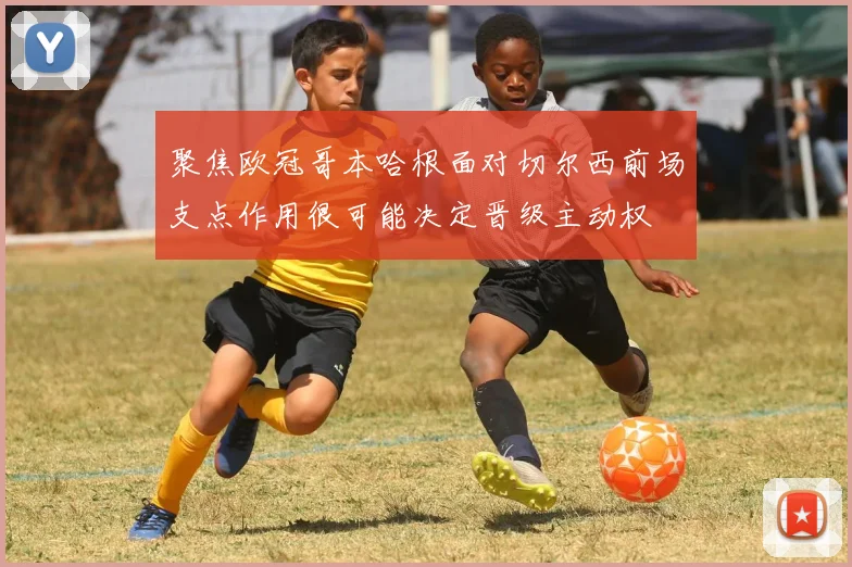 聚焦欧冠哥本哈根面对切尔西前场支点作用很可能决定晋级主动权