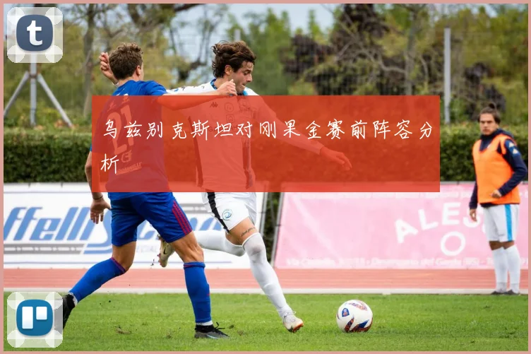 乌兹别克斯坦对刚果金赛前阵容分析