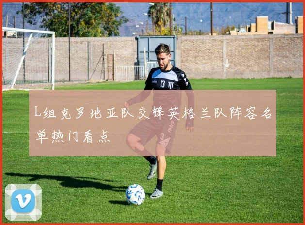 L组克罗地亚队交锋英格兰队阵容名单热门看点