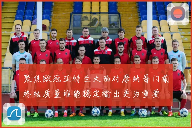 聚焦欧冠亚特兰大面对摩纳哥门前终结质量谁能稳定输出更为重要